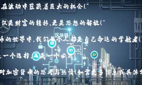 当然可以！以下是一些关于加密货币的名句，这些名句反映出人们对这一新兴领域的看法与态度。

1. “加密货币是互联网时代真正的革命，它将重塑金融体系的未来。”
   
2. “在区块链的世界里，每一笔交易都是透明而不可篡改的，这是信任的真正体现。”

3. “投资加密货币，不仅是在追逐财富，更是在迎接技术的变革。”

4. “比特币是数字黄金，它为越来越多的人提供了财富保护的可能性。”

5. “在不久的将来，拥有加密货币将是每个人的基本权利。”

6. “当传统金融体制遇到加密技术，创新与可能性便如同潮水般奔涌而来！”

7. “不要害怕波动，因为在波动中蕴藏着巨大的机会！”

8. “加密货币的崛起，不仅是财富的转移，更是思想的解放！”

9. “在区块链和加密货币的世界中，我们每个人都是自己命运的掌舵者！”

10. “比特币的未来不是一个选择，而是一个必然！”

希望这些名句能激发你对加密货币的思考与热情！如需更多信息或具体分析，请随时告诉我。