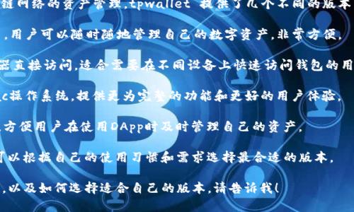 tpwallet 是一个多链数字钱包，支持多个区块链网络的资产管理。tpwallet 提供了几个不同的版本，以满足各种用户需求。以下是主要的几个版本：

1. **tpwallet移动版**：适用于安卓和iOS平台，用户可以随时随地管理自己的数字资产，非常方便。

2. **tpwallet网页版本**：用户可以通过浏览器直接访问，适合需要在不同设备上快速访问钱包的用户。

3. **tpwallet桌面版**：适用于Windows和Mac操作系统，提供更为完整的功能和更好的用户体验。

4. **tpwallet扩展版**：可以安装在浏览器中，方便用户在使用DApp时及时管理自己的资产。

每个版本都有其独特的功能和用户界面，用户可以根据自己的使用习惯和需求选择最合适的版本。

如果您想要了解更多关于tpwallet的具体功能，以及如何选择适合自己的版本，请告诉我！